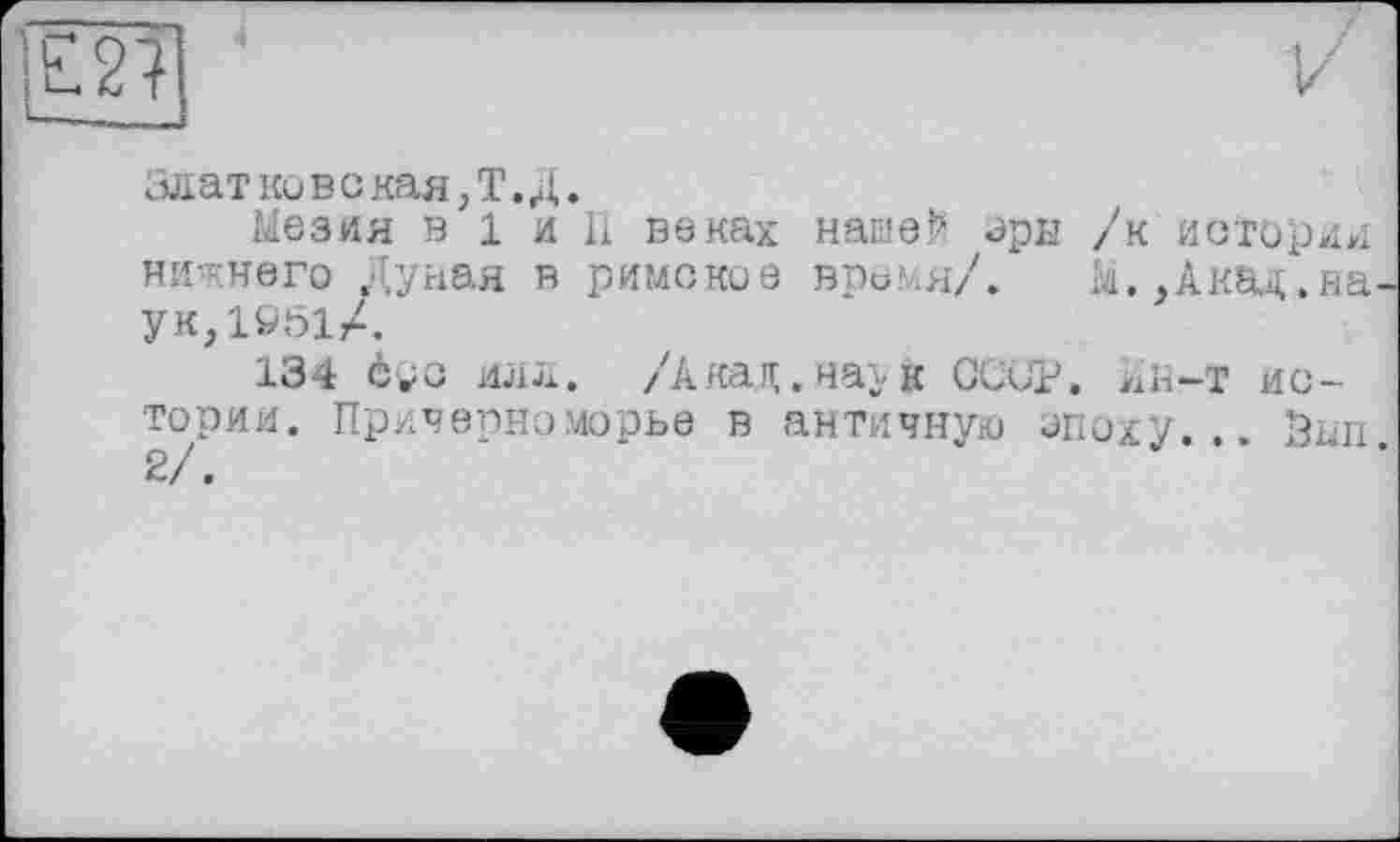 ﻿Злат ко в о кая, Т. Д.
Мезия в 1 и П веках нашей эры /к история нижнего Дуная в римские время/. к.,Акад.на ук,1051Л
134 соо илл. /Акад.наг к СССР, ян-т истории. Причерноморье в античную эпоху... Зап